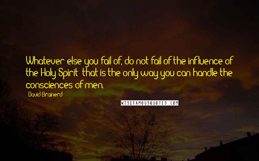 David Brainerd Quotes: Whatever else you fail of, do not fail of the influence of the Holy Spirit; that is the only way you can handle the consciences of men.