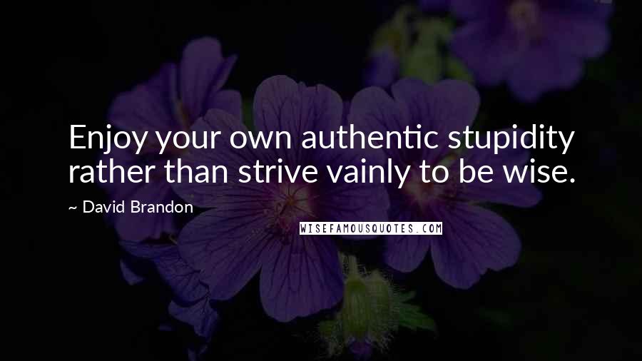 David Brandon Quotes: Enjoy your own authentic stupidity rather than strive vainly to be wise.