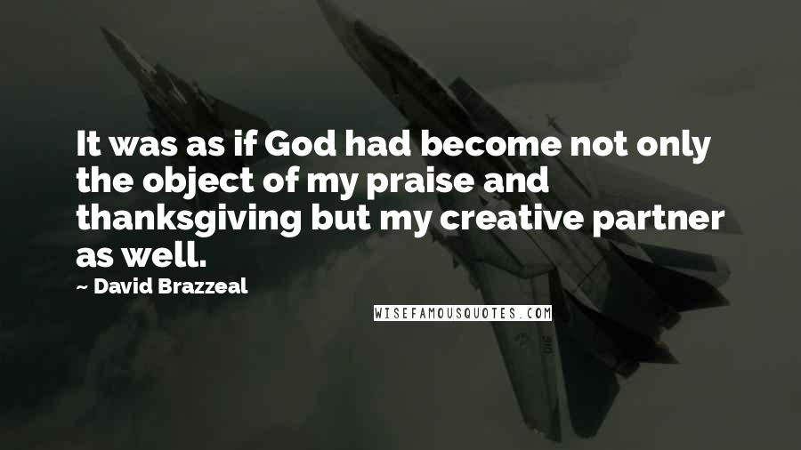 David Brazzeal Quotes: It was as if God had become not only the object of my praise and thanksgiving but my creative partner as well.