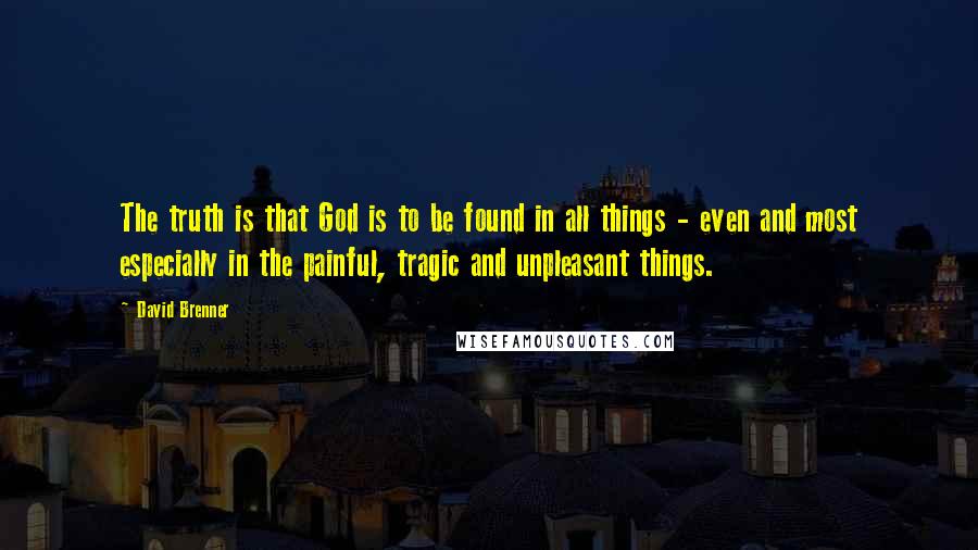 David Brenner Quotes: The truth is that God is to be found in all things - even and most especially in the painful, tragic and unpleasant things.