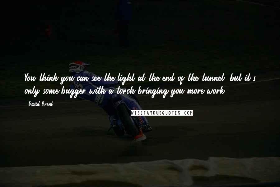 David Brent Quotes: You think you can see the light at the end of the tunnel, but it's only some bugger with a torch bringing you more work.