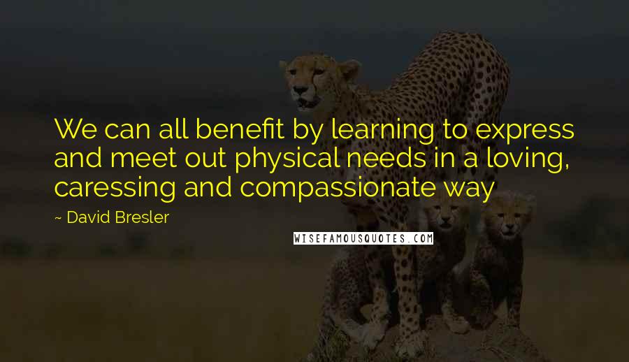 David Bresler Quotes: We can all benefit by learning to express and meet out physical needs in a loving, caressing and compassionate way