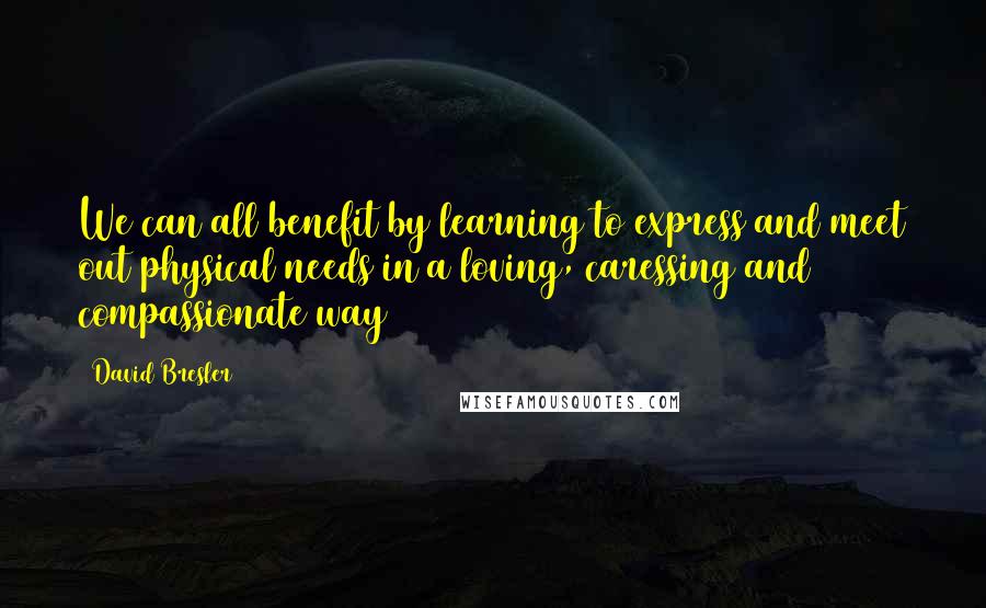 David Bresler Quotes: We can all benefit by learning to express and meet out physical needs in a loving, caressing and compassionate way