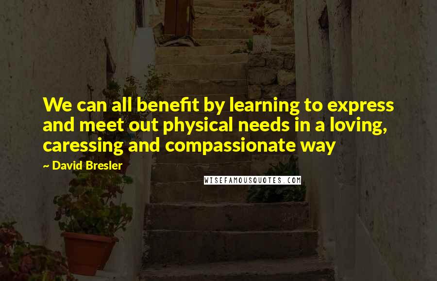 David Bresler Quotes: We can all benefit by learning to express and meet out physical needs in a loving, caressing and compassionate way