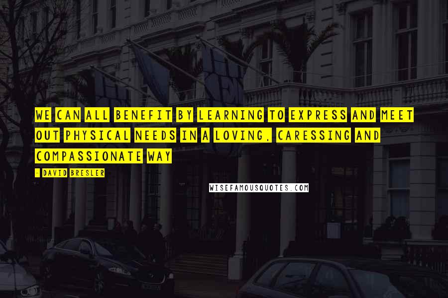 David Bresler Quotes: We can all benefit by learning to express and meet out physical needs in a loving, caressing and compassionate way