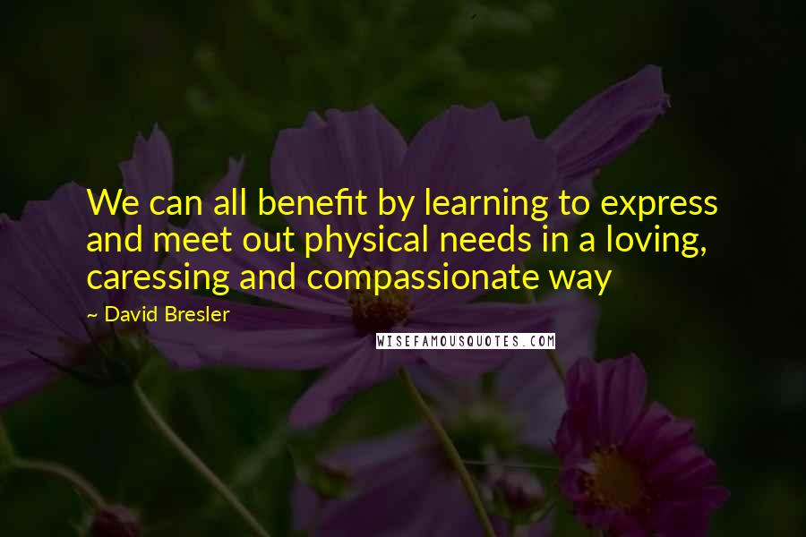 David Bresler Quotes: We can all benefit by learning to express and meet out physical needs in a loving, caressing and compassionate way