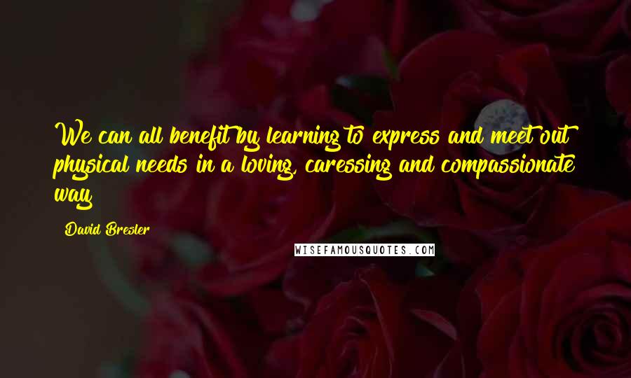 David Bresler Quotes: We can all benefit by learning to express and meet out physical needs in a loving, caressing and compassionate way