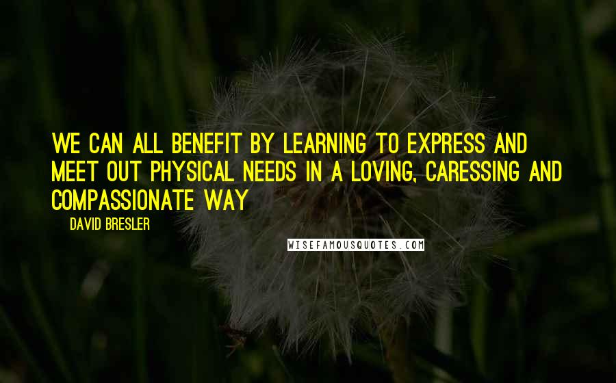 David Bresler Quotes: We can all benefit by learning to express and meet out physical needs in a loving, caressing and compassionate way