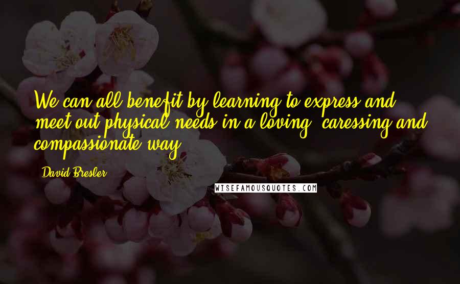 David Bresler Quotes: We can all benefit by learning to express and meet out physical needs in a loving, caressing and compassionate way