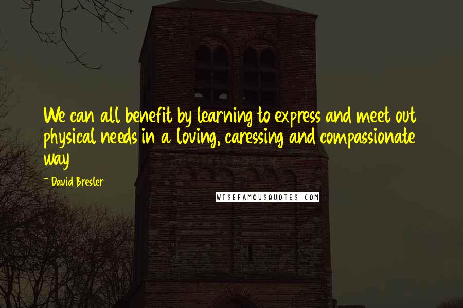 David Bresler Quotes: We can all benefit by learning to express and meet out physical needs in a loving, caressing and compassionate way