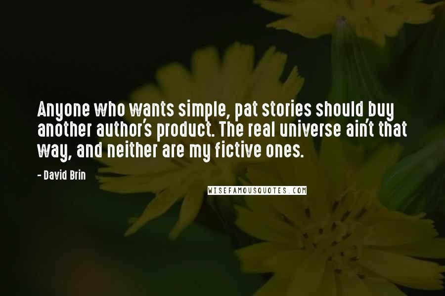 David Brin Quotes: Anyone who wants simple, pat stories should buy another author's product. The real universe ain't that way, and neither are my fictive ones.