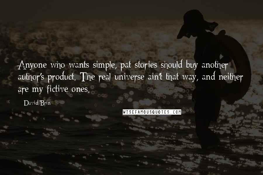 David Brin Quotes: Anyone who wants simple, pat stories should buy another author's product. The real universe ain't that way, and neither are my fictive ones.