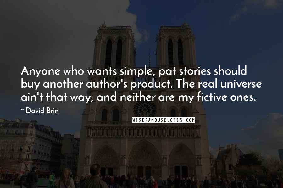 David Brin Quotes: Anyone who wants simple, pat stories should buy another author's product. The real universe ain't that way, and neither are my fictive ones.