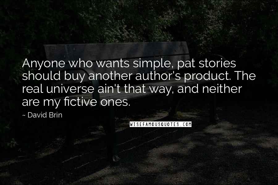 David Brin Quotes: Anyone who wants simple, pat stories should buy another author's product. The real universe ain't that way, and neither are my fictive ones.