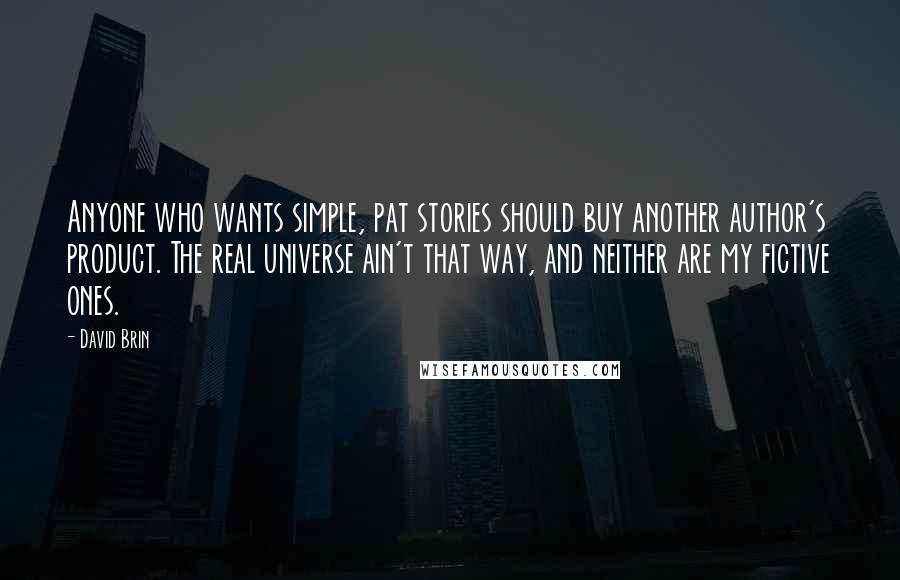 David Brin Quotes: Anyone who wants simple, pat stories should buy another author's product. The real universe ain't that way, and neither are my fictive ones.