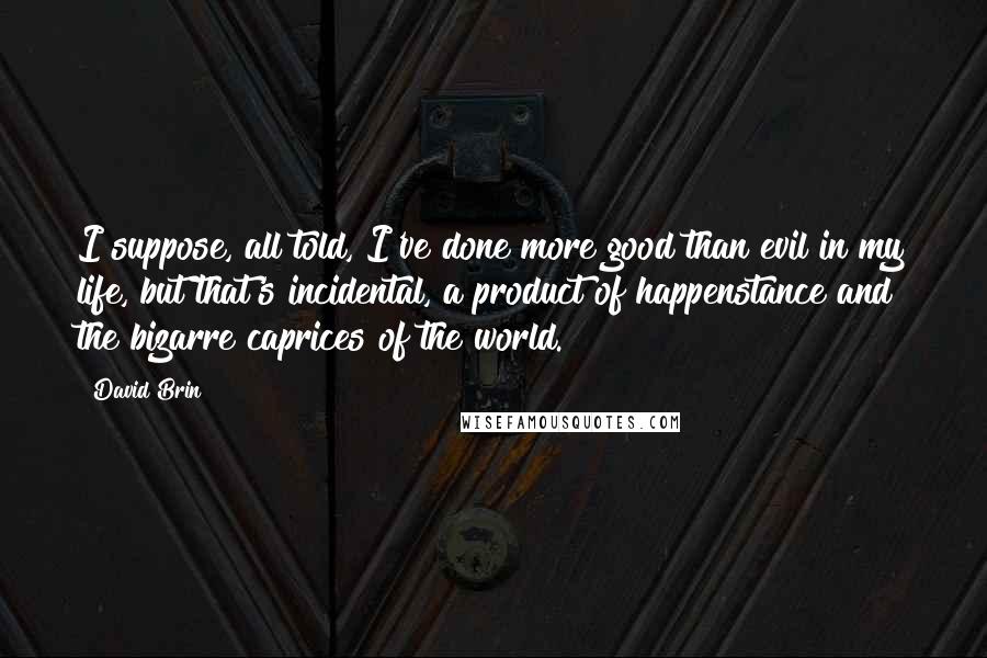 David Brin Quotes: I suppose, all told, I've done more good than evil in my life, but that's incidental, a product of happenstance and the bizarre caprices of the world.
