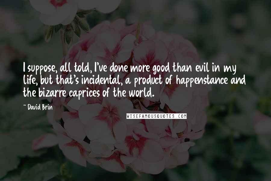David Brin Quotes: I suppose, all told, I've done more good than evil in my life, but that's incidental, a product of happenstance and the bizarre caprices of the world.