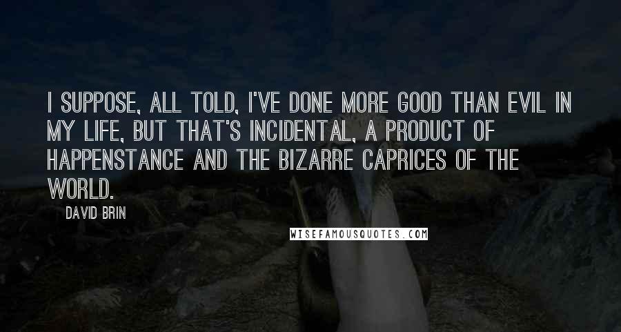 David Brin Quotes: I suppose, all told, I've done more good than evil in my life, but that's incidental, a product of happenstance and the bizarre caprices of the world.