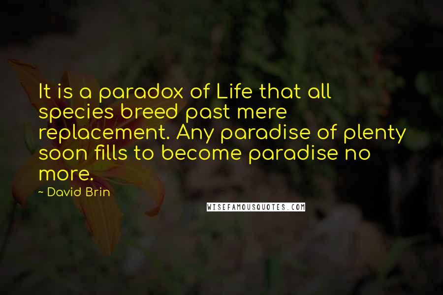 David Brin Quotes: It is a paradox of Life that all species breed past mere replacement. Any paradise of plenty soon fills to become paradise no more.