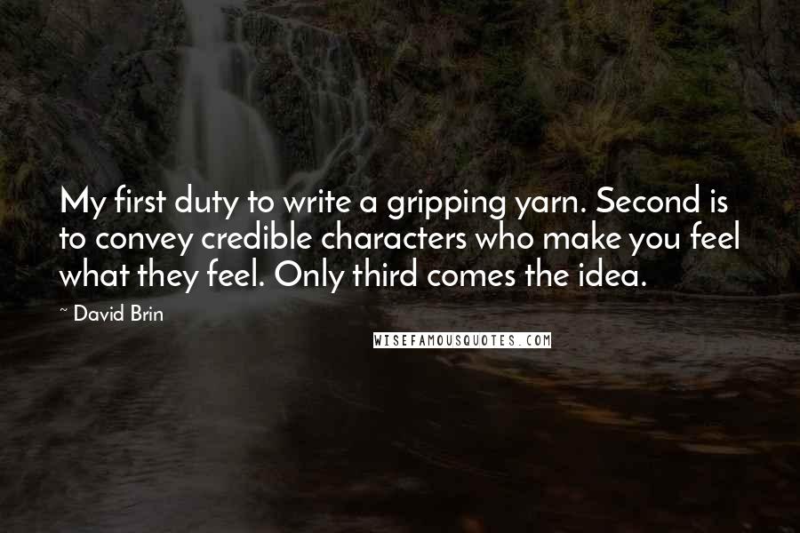 David Brin Quotes: My first duty to write a gripping yarn. Second is to convey credible characters who make you feel what they feel. Only third comes the idea.