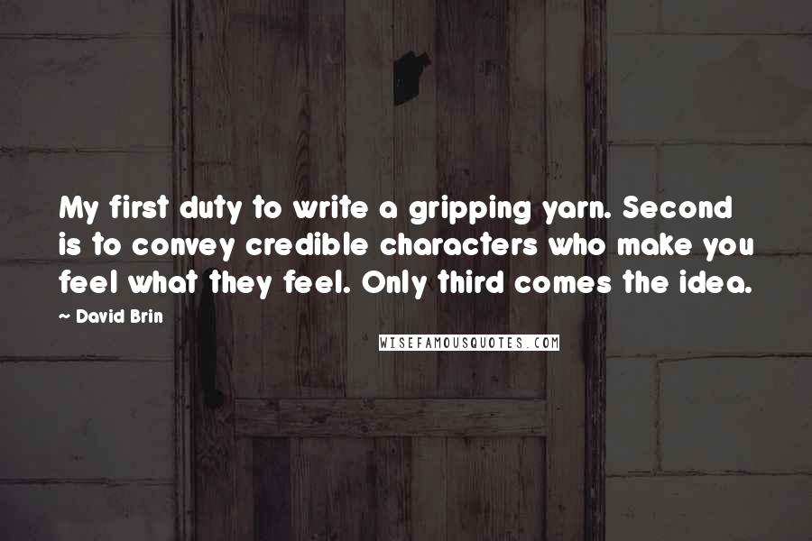 David Brin Quotes: My first duty to write a gripping yarn. Second is to convey credible characters who make you feel what they feel. Only third comes the idea.