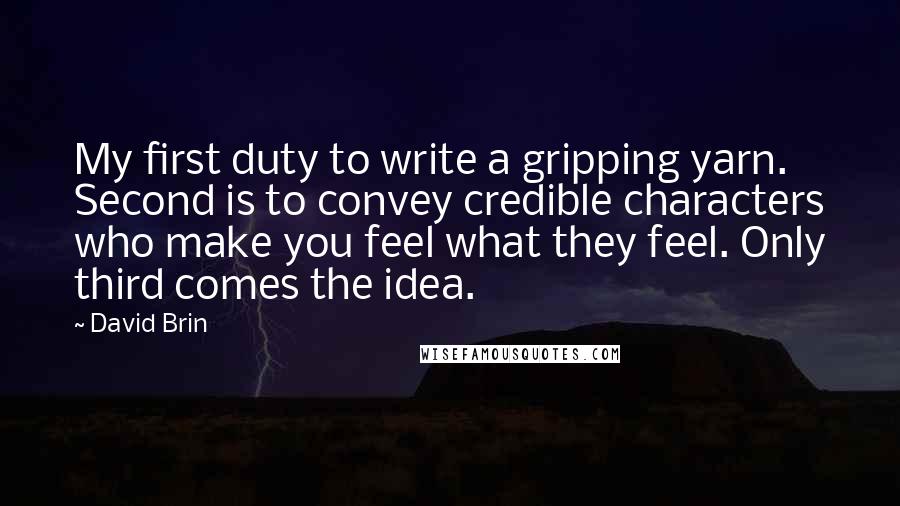 David Brin Quotes: My first duty to write a gripping yarn. Second is to convey credible characters who make you feel what they feel. Only third comes the idea.