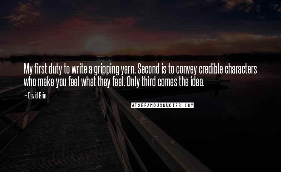 David Brin Quotes: My first duty to write a gripping yarn. Second is to convey credible characters who make you feel what they feel. Only third comes the idea.