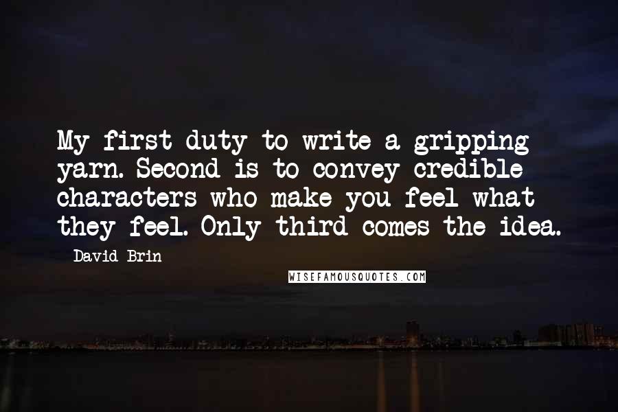 David Brin Quotes: My first duty to write a gripping yarn. Second is to convey credible characters who make you feel what they feel. Only third comes the idea.