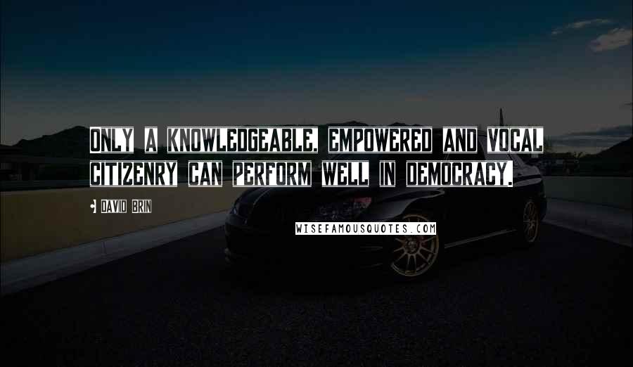 David Brin Quotes: Only a knowledgeable, empowered and vocal citizenry can perform well in democracy.