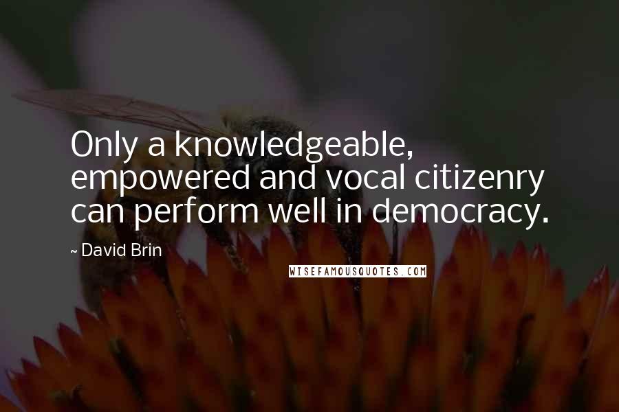 David Brin Quotes: Only a knowledgeable, empowered and vocal citizenry can perform well in democracy.