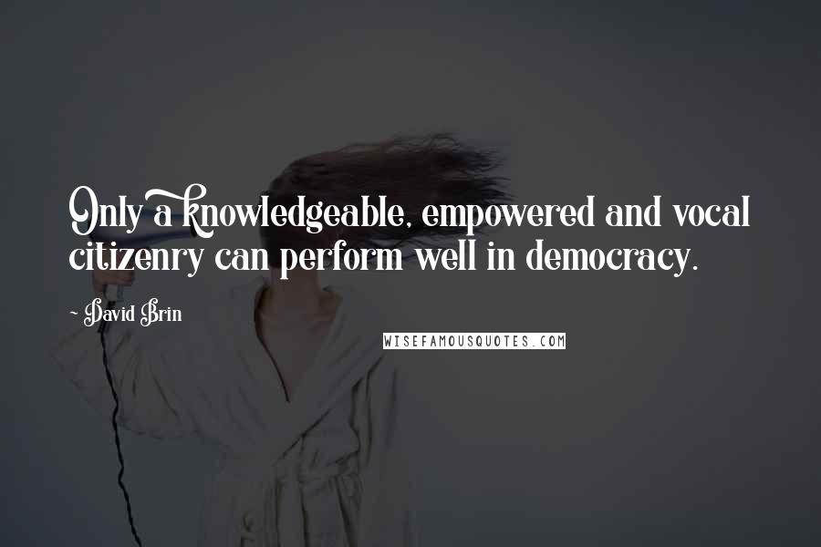 David Brin Quotes: Only a knowledgeable, empowered and vocal citizenry can perform well in democracy.