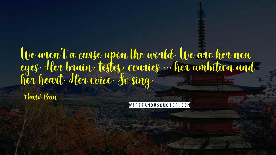 David Brin Quotes: We aren't a curse upon the world. We are her new eyes. Her brain, testes, ovaries ... her ambition and her heart. Her voice. So sing. (556)