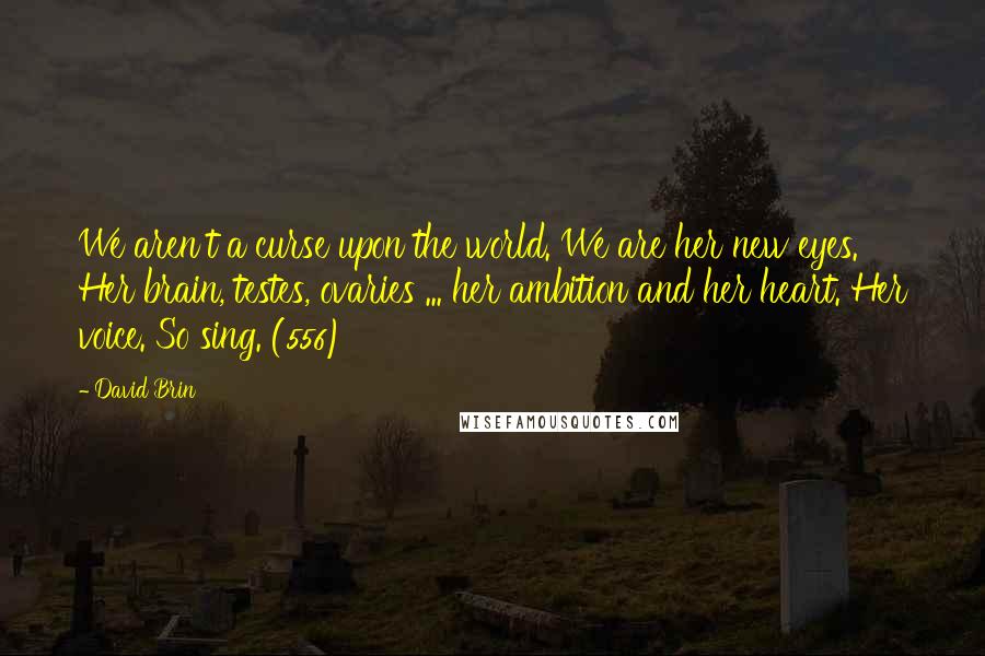 David Brin Quotes: We aren't a curse upon the world. We are her new eyes. Her brain, testes, ovaries ... her ambition and her heart. Her voice. So sing. (556)