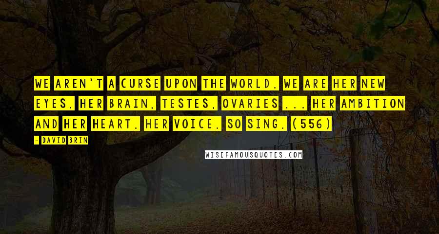 David Brin Quotes: We aren't a curse upon the world. We are her new eyes. Her brain, testes, ovaries ... her ambition and her heart. Her voice. So sing. (556)