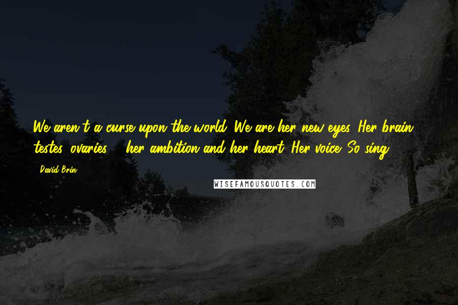 David Brin Quotes: We aren't a curse upon the world. We are her new eyes. Her brain, testes, ovaries ... her ambition and her heart. Her voice. So sing. (556)