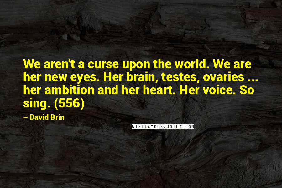 David Brin Quotes: We aren't a curse upon the world. We are her new eyes. Her brain, testes, ovaries ... her ambition and her heart. Her voice. So sing. (556)