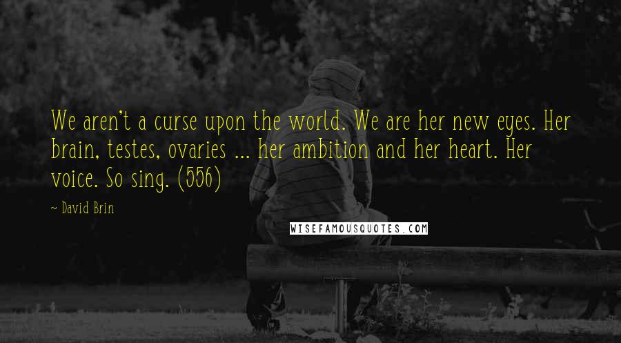 David Brin Quotes: We aren't a curse upon the world. We are her new eyes. Her brain, testes, ovaries ... her ambition and her heart. Her voice. So sing. (556)