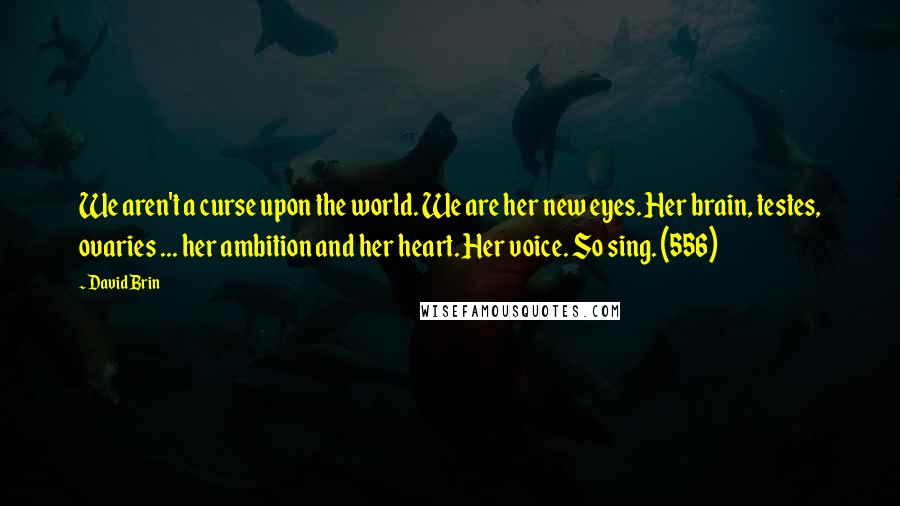 David Brin Quotes: We aren't a curse upon the world. We are her new eyes. Her brain, testes, ovaries ... her ambition and her heart. Her voice. So sing. (556)