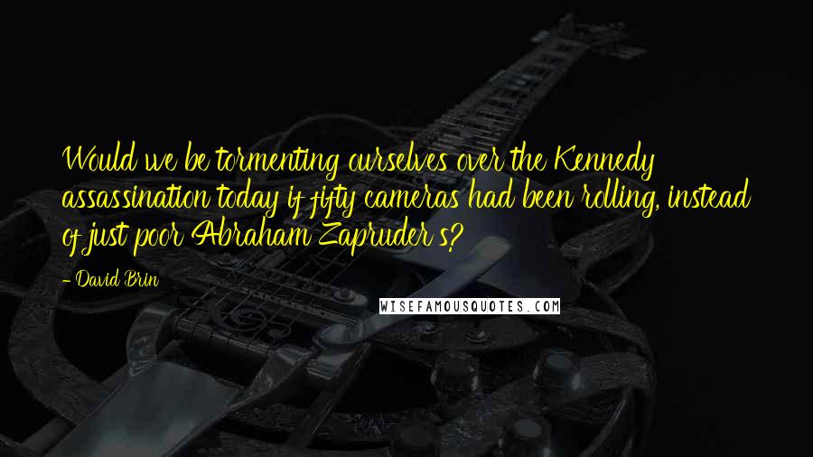 David Brin Quotes: Would we be tormenting ourselves over the Kennedy assassination today if fifty cameras had been rolling, instead of just poor Abraham Zapruder's?