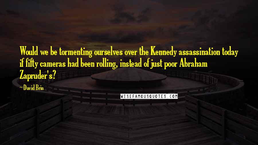 David Brin Quotes: Would we be tormenting ourselves over the Kennedy assassination today if fifty cameras had been rolling, instead of just poor Abraham Zapruder's?