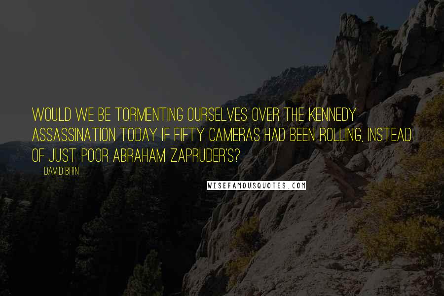 David Brin Quotes: Would we be tormenting ourselves over the Kennedy assassination today if fifty cameras had been rolling, instead of just poor Abraham Zapruder's?