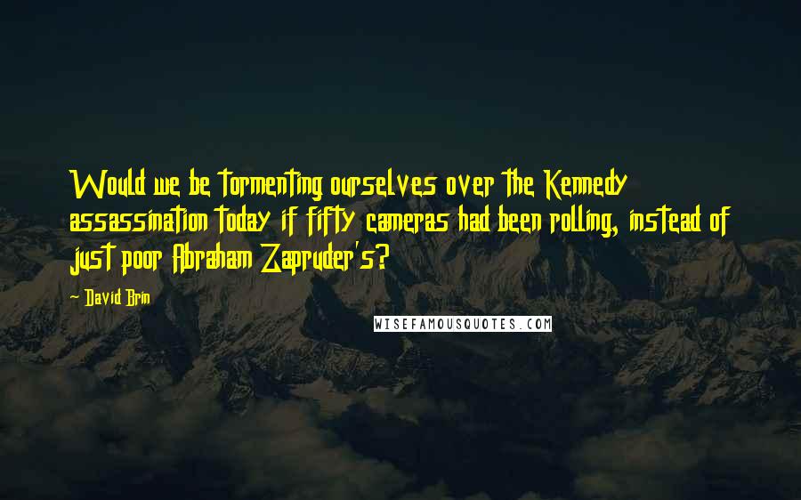 David Brin Quotes: Would we be tormenting ourselves over the Kennedy assassination today if fifty cameras had been rolling, instead of just poor Abraham Zapruder's?