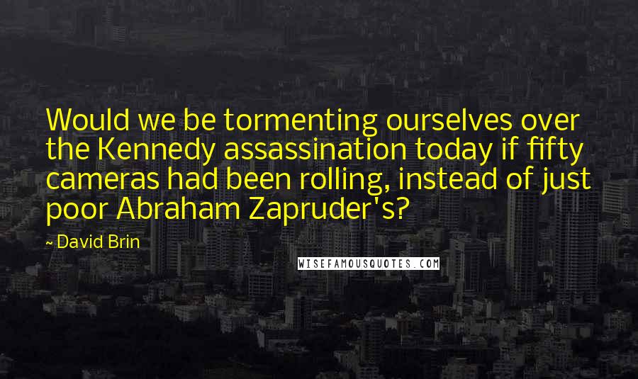 David Brin Quotes: Would we be tormenting ourselves over the Kennedy assassination today if fifty cameras had been rolling, instead of just poor Abraham Zapruder's?