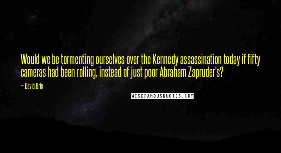 David Brin Quotes: Would we be tormenting ourselves over the Kennedy assassination today if fifty cameras had been rolling, instead of just poor Abraham Zapruder's?