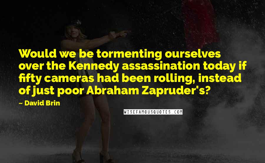 David Brin Quotes: Would we be tormenting ourselves over the Kennedy assassination today if fifty cameras had been rolling, instead of just poor Abraham Zapruder's?