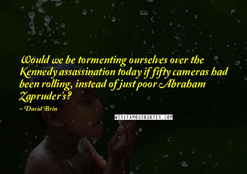 David Brin Quotes: Would we be tormenting ourselves over the Kennedy assassination today if fifty cameras had been rolling, instead of just poor Abraham Zapruder's?