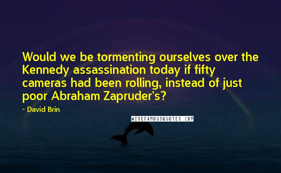 David Brin Quotes: Would we be tormenting ourselves over the Kennedy assassination today if fifty cameras had been rolling, instead of just poor Abraham Zapruder's?