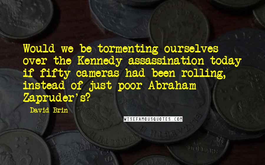 David Brin Quotes: Would we be tormenting ourselves over the Kennedy assassination today if fifty cameras had been rolling, instead of just poor Abraham Zapruder's?