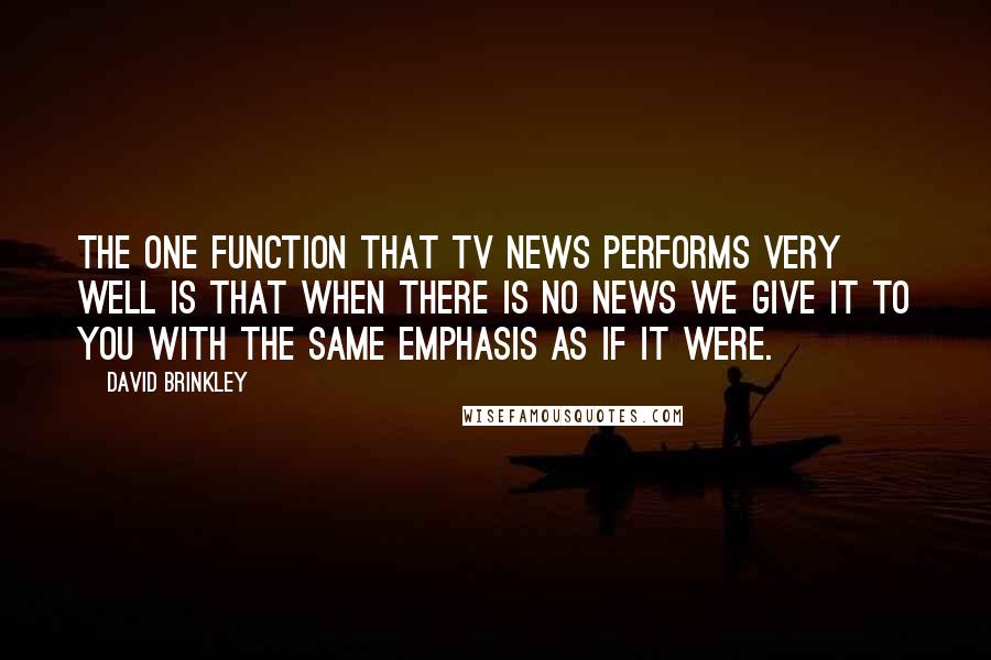 David Brinkley Quotes: The one function that TV news performs very well is that when there is no news we give it to you with the same emphasis as if it were.