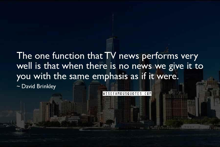 David Brinkley Quotes: The one function that TV news performs very well is that when there is no news we give it to you with the same emphasis as if it were.